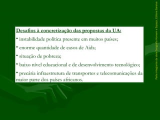 ParteintegrantedaobraGeografiaHomemeEspaço,EditoraSaraiva
Desafios à concretização das propostas da UA:
• instabilidade política presente em muitos países;
• enorme quantidade de casos de Aids;
• situação de pobreza;
• baixo nível educacional e de desenvolvimento tecnológico;
• precária infraestrutura de transportes e telecomunicações da
maior parte dos países africanos.
 