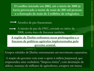 ParteintegrantedaobraGeografiaHomemeEspaço,EditoraSaraiva
A região de Darfur enfrentou secas prolongadas e o
fracasso de políticas agrícolas implementadas pelo
governo central.
O conflito iniciado em 2003, até o início de 2008 já
havia provocado a morte de mais de 200 mil pessoas
e a formação de mais de 2 milhões de refugiados.
Acordos de paz fracassaram.
A missão de paz da ONU, enviada no início de
2008, corria risco de fracassar também.
Grupos rebeldes de Darfur estruturaram um movimento separatista.
A reação do governo veio com o apoio à milícia Janjaweed, que
empreendeu uma verdadeira “limpeza étnica”, com destruição de
aldeias, matança de milhares de agricultores, estupros em massa.
 
