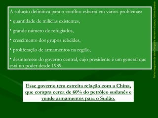 ParteintegrantedaobraGeografiaHomemeEspaço,EditoraSaraiva
A solução definitiva para o conflito esbarra em vários problemas:
• quantidade de milícias existentes,
• grande número de refugiados,
• crescimento dos grupos rebeldes,
• proliferação de armamentos na região,
• desinteresse do governo central, cujo presidente é um general que
está no poder desde 1989.
Esse governo tem estreita relação com a China,
que compra cerca de 60% do petróleo sudanês e
vende armamentos para o Sudão.
 