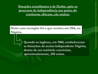 ParteintegrantedaobraGeografiaHomemeEspaço,EditoraSaraiva
Outro caso exemplar foi o que ocorreu em 1966, na
Nigéria.
Situações semelhantes à de Darfur, após os
processos de independência nos países do
continente africano, são muitas.
Quando os ingleses, em 1960, estabeleceram
as fronteiras da recém-independente Nigéria,
dentro de seu território conviviam,
aproximadamente, 250 etnias.
 