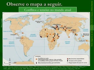 ParteintegrantedaobraGeografiaHomemeEspaço,EditoraSaraiva
Observe o mapa a seguir.Observe o mapa a seguir.
Conflitos e tensões no mundo atual
MárioYoshida
Fonte: Atlas des relations internacionales, Hatier, 1997. Em: Christian Bouvet. Géographie Tales. Paris: Hachete Éducation, 1998. p.17 /
ONU, 2001 / L’état du monde, 2005/ Ramses, 2003. Paris: Institut Français de Relations Internationales e Dunod. p. 196-197.
 
