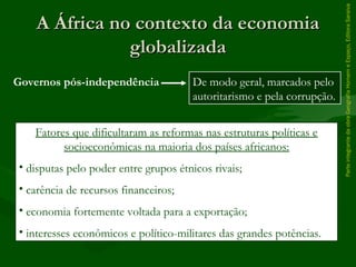 A África no contexto da economiaA África no contexto da economia
globalizadaglobalizada
ParteintegrantedaobraGeografiaHomemeEspaço,EditoraSaraiva
Governos pós-independência De modo geral, marcados pelo
autoritarismo e pela corrupção.
Fatores que dificultaram as reformas nas estruturas políticas e
socioeconômicas na maioria dos países africanos:
• disputas pelo poder entre grupos étnicos rivais;
• carência de recursos financeiros;
• economia fortemente voltada para a exportação;
• interesses econômicos e político-militares das grandes potências.
 