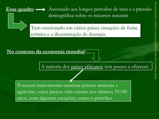 ParteintegrantedaobraGeografiaHomemeEspaço,EditoraSaraiva
Possuem basicamente matérias-primas minerais e
agrícolas, cujos preços vêm caindo nos últimos 35/40
anos, com algumas exceções, como o petróleo.
Tem ocasionado em vários países situações de fome
crônica e a disseminação de doenças.
Esse quadro Associado aos longos períodos de seca e à pressão
demográfica sobre os recursos naturais
No contexto da economia mundial
A maioria dos países africanos tem pouco a oferecer.
 