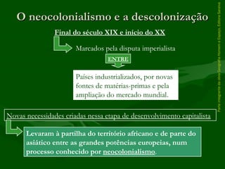 ParteintegrantedaobraGeografiaHomemeEspaço,EditoraSaraiva
O neocolonialismo e a descolonizaçãoO neocolonialismo e a descolonização
Levaram à partilha do território africano e de parte do
asiático entre as grandes potências europeias, num
processo conhecido por neocolonialismo.
Final do século XIX e início do XX
Marcados pela disputa imperialista
ENTRE
Países industrializados, por novas
fontes de matérias-primas e pela
ampliação do mercado mundial.
Novas necessidades criadas nessa etapa de desenvolvimento capitalista
 