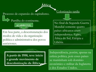 ParteintegrantedaobraGeografiaHomemeEspaço,EditoraSaraiva
Em boa parte, a desestruturação dos
modos de vida e da organização
política e administrativa dos povos
autóctones.
África
Processo de expansão do capitalismo.
Partilha do continente.
ACARRETOU
Independência, porém, apenas na
esfera política, pois esses países
se mantinham sob domínio
econômico e militar da Inglaterra
e dos Estados Unidos.
Colonização tardia
No final da Segunda Guerra
Mundial somente quatro
países africanos eram
independentes: Egito,
África do Sul, Etiópia e
Libéria.
A partir de 1950, teve início
o grande movimento de
descolonização da África.
 