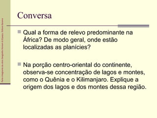 ParteintegrantedaobraGeografiaHomem&Espaço,EditoraSaraiva
Conversa
 Qual a forma de relevo predominante na
África? De modo geral, onde estão
localizadas as planícies?
 Na porção centro-oriental do continente,
observa-se concentração de lagos e montes,
como o Quênia e o Kilimanjaro. Explique a
origem dos lagos e dos montes dessa região.
 