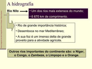 ParteintegrantedaobraGeografiaHomem&Espaço,EditoraSaraiva
A hidrografia
Rio Nilo • Um dos rios mais extensos do mundo;
• 6 670 km de comprimento.
• Rio de grande importância histórica;
• Desemboca no mar Mediterrâneo;
• A sua foz é um imenso delta de grande
proveito para a atividade agrícola.
Outros rios importantes do continente são: o Níger,
o Congo, o Zambeze, o Limpopo e o Orange.
 