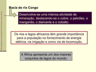 ParteintegrantedaobraGeografiaHomem&Espaço,EditoraSaraiva
A África apresenta um dos maiores
conjuntos de lagos do mundo.
Desenvolve-se uma intensa atividade de
mineração, destacando-se o cobre, o petróleo, o
manganês, o diamante e o cobalto.
Os rios e lagos africanos têm grande importância
para a população no fornecimento de energia
elétrica, na irrigação e como via de locomoção.
Bacia do rio Congo
 