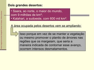 ParteintegrantedaobraGeografiaHomem&Espaço,EditoraSaraiva
• Saara, ao norte, o maior do mundo,
com 9 milhões de km²;
• Kalahari, a sudoeste, com 600 mil km².
Dois grandes desertos:
A área ocupada pelos desertos vem se ampliando:
Isso porque em vez de se manter a vegetação
ou mesmo promover o plantio de árvores nas
regiões que os margeiam, que seria a
maneira indicada de contornar esse avanço,
ocorrem intensos desmatamentos.
 