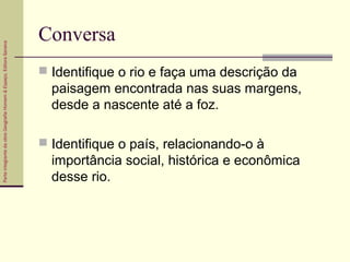 ParteintegrantedaobraGeografiaHomem&Espaço,EditoraSaraiva
Conversa
 Identifique o rio e faça uma descrição da
paisagem encontrada nas suas margens,
desde a nascente até a foz.
 Identifique o país, relacionando-o à
importância social, histórica e econômica
desse rio.
 