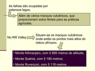 As falhas são ocupadas por
extensos lagos.
Além de vários maciços vulcânicos, que
proporcionam solos férteis para as práticas
agrícolas.
• Monte Kilimanjaro, com 5 895 metros de altitude;
• Monte Quênia, com 5 195 metros;
• Monte Ruvenzori, com 5 118 metros.
No Rift Valley
Situam-se os maciços vulcânicos
onde estão os pontos mais altos do
relevo africano.
 