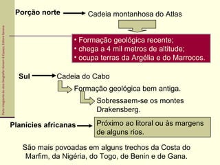 ParteintegrantedaobraGeografiaHomem&Espaço,EditoraSaraiva
São mais povoadas em alguns trechos da Costa do
Marfim, da Nigéria, do Togo, de Benin e de Gana.
Porção norte Cadeia montanhosa do Atlas
• Formação geológica recente;
• chega a 4 mil metros de altitude;
• ocupa terras da Argélia e do Marrocos.
Sul Cadeia do Cabo
Formação geológica bem antiga.
Sobressaem-se os montes
Drakensberg.
Planícies africanas Próximo ao litoral ou às margens
de alguns rios.
 