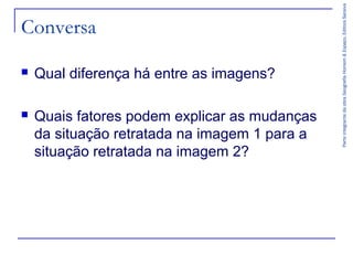 ParteintegrantedaobraGeografiaHomem&Espaço,EditoraSaraiva
Conversa
 Qual diferença há entre as imagens?
 Quais fatores podem explicar as mudanças
da situação retratada na imagem 1 para a
situação retratada na imagem 2?
 