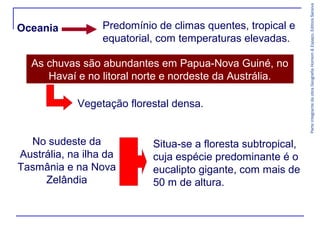 ParteintegrantedaobraGeografiaHomem&Espaço,EditoraSaraiva
Oceania Predomínio de climas quentes, tropical e
equatorial, com temperaturas elevadas.
As chuvas são abundantes em Papua-Nova Guiné, no
Havaí e no litoral norte e nordeste da Austrália.
No sudeste da
Austrália, na ilha da
Tasmânia e na Nova
Zelândia
Vegetação florestal densa.
Situa-se a floresta subtropical,
cuja espécie predominante é o
eucalipto gigante, com mais de
50 m de altura.
 