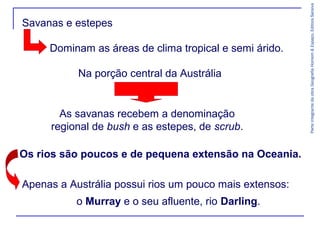 ParteintegrantedaobraGeografiaHomem&Espaço,EditoraSaraiva
Apenas a Austrália possui rios um pouco mais extensos:
o Murray e o seu afluente, rio Darling.
Savanas e estepes
Dominam as áreas de clima tropical e semi árido.
Na porção central da Austrália
As savanas recebem a denominação
regional de bush e as estepes, de scrub.
Os rios são poucos e de pequena extensão na Oceania.
 