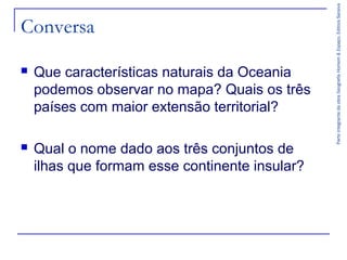 ParteintegrantedaobraGeografiaHomem&Espaço,EditoraSaraiva
Conversa
 Que características naturais da Oceania
podemos observar no mapa? Quais os três
países com maior extensão territorial?
 Qual o nome dado aos três conjuntos de
ilhas que formam esse continente insular?
 