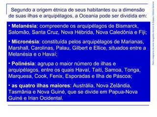 ParteintegrantedaobraGeografiaHomem&Espaço,EditoraSaraiva
• Melanésia: compreende os arquipélagos de Bismarck,
Salomão, Santa Cruz, Nova Hébrida, Nova Caledônia e Fiji;
• Micronésia: constituída pelos arquipélagos de Marianas,
Marshall, Carolinas, Palau, Gilbert e Ellice, situados entre a
Melanésia e o Havaí;
• Polinésia: agrupa o maior número de ilhas e
arquipélagos, entre os quais Havaí, Taiti, Samoa, Tonga,
Marquesa, Cook, Fenix, Esporadas e Ilha de Páscoa;
• as quatro ilhas maiores: Austrália, Nova Zelândia,
Tasmânia e Nova Guiné, que se divide em Papua-Nova
Guiné e Irian Ocidental.
Segundo a origem étnica de seus habitantes ou a dimensão
de suas ilhas e arquipélagos, a Oceania pode ser dividida em:
 