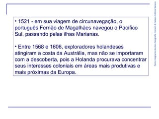 ParteintegrantedaobraGeografiaHomem&Espaço,EditoraSaraiva
• 1521 - em sua viagem de circunavegação, o
português Fernão de Magalhães navegou o Pacífico
Sul, passando pelas ilhas Marianas.
• Entre 1568 e 1606, exploradores holandeses
atingiram a costa da Austrália, mas não se importaram
com a descoberta, pois a Holanda procurava concentrar
seus interesses coloniais em áreas mais produtivas e
mais próximas da Europa.
 