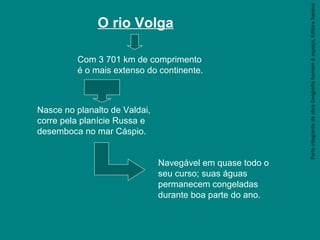 ParteintegrantedaobraGeografiahomem&espaço,EditoraSaraiva
O rio Volga
Com 3 701 km de comprimento
é o mais extenso do continente.
Nasce no planalto de Valdai,
corre pela planície Russa e
desemboca no mar Cáspio.
Navegável em quase todo o
seu curso; suas águas
permanecem congeladas
durante boa parte do ano.
 
