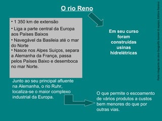 ParteintegrantedaobraGeografiahomem&espaço,EditoraSaraiva
O rio Reno
• 1 350 km de extensão
• Liga a parte central da Europa
aos Países Baixos
Junto ao seu principal afluente
na Alemanha, o rio Ruhr,
localiza-se o maior complexo
industrial da Europa.
• Nasce nos Alpes Suíços, separa
a Alemanha da França, passa
pelos Países Baixo e desemboca
no mar Norte.
• Navegável da Basileia até o mar
do Norte
O que permite o escoamento
de vários produtos a custos
bem menores do que por
outras vias.
Em seu curso
foram
construídas
usinas
hidrelétricas
 