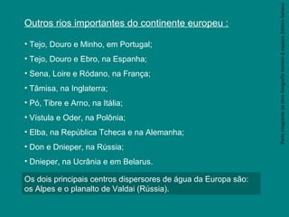 ParteintegrantedaobraGeografiahomem&espaço,EditoraSaraiva
Outros rios importantes do continente europeu :
• Tejo, Douro e Minho, em Portugal;
• Tejo, Douro e Ebro, na Espanha;
• Sena, Loire e Ródano, na França;
• Tâmisa, na Inglaterra;
• Pó, Tibre e Arno, na Itália;
• Vístula e Oder, na Polônia;
• Elba, na República Tcheca e na Alemanha;
• Don e Dnieper, na Rússia;
• Dnieper, na Ucrânia e em Belarus.
Os dois principais centros dispersores de água da Europa são:
os Alpes e o planalto de Valdai (Rússia).
 