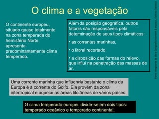 ParteintegrantedaobraGeografiahomem&espaço,EditoraSaraiva
O clima e a vegetação
O continente europeu,
situado quase totalmente
na zona temperada do
hemisfério Norte,
apresenta
predominantemente clima
temperado.
Além da posição geográfica, outros
fatores são responsáveis pela
determinação de seus tipos climáticos:
• as correntes marinhas,
• o litoral recortado,
• a disposição das formas do relevo,
que influi na penetração das massas de
ar.
Uma corrente marinha que influencia bastante o clima da
Europa é a corrente do Golfo. Ela provém da zona
intertropical e aquece as áreas litorâneas de vários países.
O clima temperado europeu divide-se em dois tipos:
temperado oceânico e temperado continental.
 
