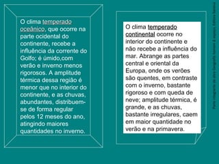 ParteintegrantedaobraGeografiahomem&espaço,EditoraSaraiva
O clima temperadotemperado
oceânicooceânico, que ocorre na
parte ocidental do
continente, recebe a
influência da corrente do
Golfo; é úmido,com
verão e inverno menos
rigorosos. A amplitude
térmica dessa região é
menor que no interior do
continente, e as chuvas,
abundantes, distribuem-
se de forma regular
pelos 12 meses do ano,
atingindo maiores
quantidades no inverno.
O clima temperadotemperado
continentalcontinental ocorre no
interior do continente e
não recebe a influência do
mar. Abrange as partes
central e oriental da
Europa, onde os verões
são quentes, em contraste
com o inverno, bastante
rigoroso e com queda de
neve; amplitude térmica, é
grande, e as chuvas,
bastante irregulares, caem
em maior quantidade no
verão e na primavera.
 