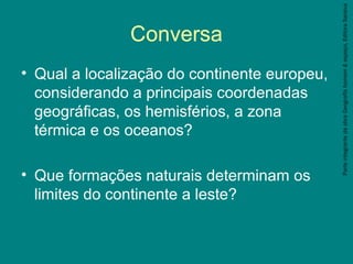 ParteintegrantedaobraGeografiahomem&espaço,EditoraSaraiva
Conversa
• Qual a localização do continente europeu,
considerando a principais coordenadas
geográficas, os hemisférios, a zona
térmica e os oceanos?
• Que formações naturais determinam os
limites do continente a leste?
 