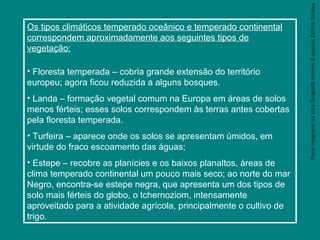 ParteintegrantedaobraGeografiahomem&espaço,EditoraSaraiva
Os tipos climáticos temperado oceânico e temperado continental
correspondem aproximadamente aos seguintes tipos de
vegetação:
• Floresta temperada – cobria grande extensão do território
europeu; agora ficou reduzida a alguns bosques.
• Landa – formação vegetal comum na Europa em áreas de solos
menos férteis; esses solos correspondem às terras antes cobertas
pela floresta temperada.
• Turfeira – aparece onde os solos se apresentam úmidos, em
virtude do fraco escoamento das águas;
• Estepe – recobre as planícies e os baixos planaltos, áreas de
clima temperado continental um pouco mais seco; ao norte do mar
Negro, encontra-se estepe negra, que apresenta um dos tipos de
solo mais férteis do globo, o tchernoziom, intensamente
aproveitado para a atividade agrícola, principalmente o cultivo de
trigo.
 