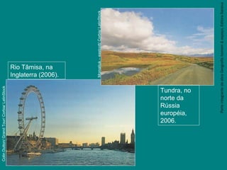 ParteintegrantedaobraGeografiahomem&espaço,EditoraSaraiva
Tundra, no
norte da
Rússia
européia,
2006.
Momatiuk–eastcott/Corbis/LatinStock
Rio Tâmisa, na
Inglaterra (2006).
ColinDutton/GrandTour/Corbia/LatinStock
 