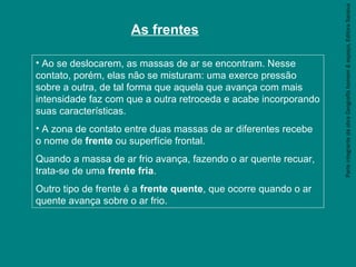 ParteintegrantedaobraGeografiahomem&espaço,EditoraSaraiva
As frentes
• Ao se deslocarem, as massas de ar se encontram. Nesse
contato, porém, elas não se misturam: uma exerce pressão
sobre a outra, de tal forma que aquela que avança com mais
intensidade faz com que a outra retroceda e acabe incorporando
suas características.
• A zona de contato entre duas massas de ar diferentes recebe
o nome de frente ou superfície frontal.
Quando a massa de ar frio avança, fazendo o ar quente recuar,
trata-se de uma frente fria.
Outro tipo de frente é a frente quente, que ocorre quando o ar
quente avança sobre o ar frio.
 