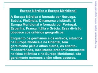 Europa Nórdica e Europa Meridional
A Europa Nórdica é formada por Noruega,
Suécia, Finlândia, Dinamarca e Islândia. E
Europa Meridional é formada por Portugal,
Espanha, França, Itália e Grécia. Essa divisão
obedece aos critérios geográficos.
Enquanto os germanos e os eslavos, situados
na Europa Nórdica e na Oriental, têm
geralmente pele e olhos claros, os atlanto-
mediterrâneos, localizados predominantemente
na faixa atlântica e na Europa Meridional, são
geralmente morenos e têm olhos escuros.
ParteintegrantedaobraGeografiahomem&espaço,EditoraSaraiva
 