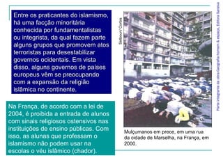 ParteintegrantedaobraGeografiahomem&espaço,EditoraSaraiva
Entre os praticantes do islamismo,
há uma facção minoritária
conhecida por fundamentalistas
ou integrista, da qual fazem parte
alguns grupos que promovem atos
terroristas para desestabilizar
governos ocidentais. Em vista
disso, alguns governos de países
europeus vêm se preocupando
com a expansão da religião
islâmica no continente.
Mulçumanos em prece, em uma rua
da cidade de Marselha, na França, em
2000.
Na França, de acordo com a lei de
2004, é proibida a entrada de alunos
com sinais religiosos ostensivos nas
instituições de ensino públicas. Com
isso, as alunas que professam o
islamismo não podem usar na
escolas o véu islâmico (chador).
Setboun/Corbis
 
