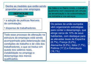 ParteintegrantedaobraGeografiahomem&espaço,EditoraSaraiva
Os países da união européia
vêm organizando estratégias
para conter o desemprego, que
atinge cerca de 10% de seus
habitantes, com destaque para
as elevadas taxas da Espanha
(8,7%), França (9,2%),
Alemanha (9,5%), Itália (7,7%),
Polônia (17,2) e Eslováquia
(16,1%).
• a adoção de políticas flexíveis
de contratação;
• dispensa de trabalhadores.
Dentre as medidas que estão sendo
propostas para criar empregos
DESTACA-SE
Na Itália e no Reino Unido, o trabalho
autônomo vem crescendo em virtude
da terceirização e da subcontratação
na indústria e nos serviços.
Todo esse processo de alteração na
estrutura de empregos está sendo
acompanhado pela deterioração das
condições de trabalho e de vida dos
trabalhadores, o que se traduz em
queda dos salários reais,
instabilidade no emprego e
desemprego dos menos
qualificados.
 