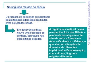 A região mais instável nessa
perspectiva foi a dos Bálcãs –
península estrategicamente
situada entre a Europa e a
Ásia, o Ocidente e o Oriente, e
que alternou situações de
domínios de diferentes
impérios e/ou Estados-nação,
com culturas, línguas e
religiões diferentes.
ParteintegrantedaobraGeografiahomem&espaço,EditoraSaraiva
Na segunda metade do século
O processo de derrocada do socialismo
trouxe também alterações nos limites
entre os Estados-nação.
Em decorrência disso,
houve uma sucessão de
conflitos, sobretudo nas
duas últimas décadas.
 