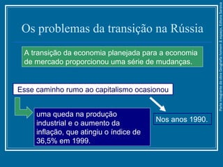 Os problemas da transição na Rússia
A transição da economia planejada para a economia
de mercado proporcionou uma série de mudanças.
Esse caminho rumo ao capitalismo ocasionou
uma queda na produção
industrial e o aumento da
inflação, que atingiu o índice de
36,5% em 1999.
Nos anos 1990.
ParteintegrantedaobraGeografiahomem&espaço,EditoraSaraiva
 