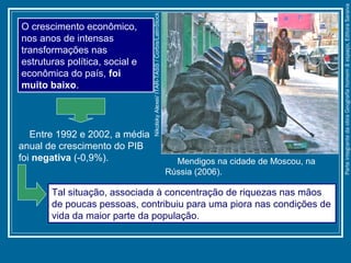 Mendigos na cidade de Moscou, na
Rússia (2006).
NikolskyAlexei/ITAR-TASS/Corbis/LatinStock
O crescimento econômico,
nos anos de intensas
transformações nas
estruturas política, social e
econômica do país, foi
muito baixo.
Entre 1992 e 2002, a média
anual de crescimento do PIB
foi negativa (-0,9%).
Tal situação, associada à concentração de riquezas nas mãos
de poucas pessoas, contribuiu para uma piora nas condições de
vida da maior parte da população.
ParteintegrantedaobraGeografiahomem&espaço,EditoraSaraiva
 