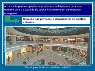 Shopping center de luxo, em Moscou (2001).
DaveG.Houser/Corbis/LatinStock
A transição para o capitalismo transformou a Rússia em uma nova
fronteira para a expansão do capital financeiro e em um mercado
emergente.
Situação que provocou a dependência de capitais
externos.
ParteintegrantedaobraGeografiahomem&espaço,EditoraSaraiva
 