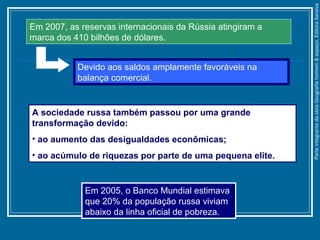 A sociedade russa também passou por uma grande
transformação devido:
• ao aumento das desigualdades econômicas;
• ao acúmulo de riquezas por parte de uma pequena elite.
Em 2005, o Banco Mundial estimava
que 20% da população russa viviam
abaixo da linha oficial de pobreza.
Em 2007, as reservas internacionais da Rússia atingiram a
marca dos 410 bilhões de dólares.
Devido aos saldos amplamente favoráveis na
balança comercial.
ParteintegrantedaobraGeografiahomem&espaço,EditoraSaraiva
 
