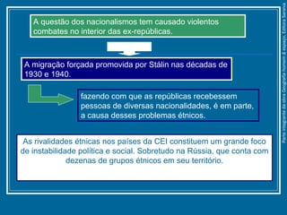 fazendo com que as repúblicas recebessem
pessoas de diversas nacionalidades, é em parte,
a causa desses problemas étnicos.
As rivalidades étnicas nos países da CEI constituem um grande foco
de instabilidade política e social. Sobretudo na Rússia, que conta com
dezenas de grupos étnicos em seu território.
A questão dos nacionalismos tem causado violentos
combates no interior das ex-repúblicas.
A migração forçada promovida por Stálin nas décadas de
1930 e 1940.
ParteintegrantedaobraGeografiahomem&espaço,EditoraSaraiva
 