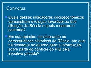 Conversa
 Quais desses indicadores socioeconômicos
demonstram evolução favorável ou boa
situação da Rússia e quais mostram o
contrário?
 Em sua opinião, considerando as
características históricas da Rússia, por que
há destaque no quadro para a informação
sobre parte do controle do PIB pela
iniciativa privada?
ParteintegrantedaobraGeografiahomem&espaço,EditoraSaraiva
 