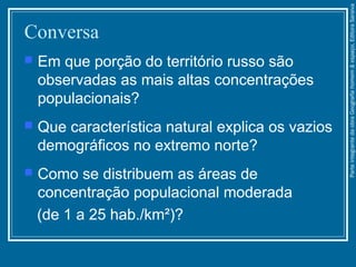 Conversa
 Em que porção do território russo são
observadas as mais altas concentrações
populacionais?
 Que característica natural explica os vazios
demográficos no extremo norte?
 Como se distribuem as áreas de
concentração populacional moderada
(de 1 a 25 hab./km²)?
ParteintegrantedaobraGeografiahomem&espaço,EditoraSaraiva
 