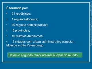É formada por:
• 21 repúblicas;
• 1 região autônoma;
• 49 regiões administrativas;
• 6 províncias;
• 10 distritos autônomos;
• 2 cidades com status administrativo especial –
Moscou e São Petersburgo.
Detém o segundo maior arsenal nuclear do mundo.
ParteintegrantedaobraGeografiahomem&espaço,EditoraSaraiva
 
