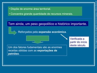 • Dispõe de enorme área territorial.
• Concentra grande quantidade de recursos minerais.
Tem ainda, um peso geopolítico e histórico importante.
Reforçados pela expansão econômica.
Um dos fatores fudamentais são as enormes
receitas obtidas com as exportações de
petróleo.
Verificada a
partir do início
deste século.
ParteintegrantedaobraGeografiahomem&espaço,EditoraSaraiva
 