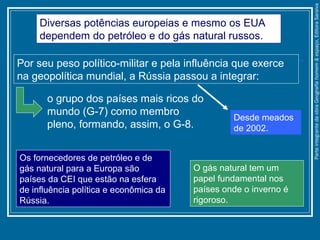 Diversas potências europeias e mesmo os EUA
dependem do petróleo e do gás natural russos.
Os fornecedores de petróleo e de
gás natural para a Europa são
países da CEI que estão na esfera
de influência política e econômica da
Rússia.
O gás natural tem um
papel fundamental nos
países onde o inverno é
rigoroso.
Por seu peso político-militar e pela influência que exerce
na geopolítica mundial, a Rússia passou a integrar:
o grupo dos países mais ricos do
mundo (G-7) como membro
pleno, formando, assim, o G-8.
Desde meados
de 2002.
ParteintegrantedaobraGeografiahomem&espaço,EditoraSaraiva
 
