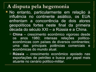 A disputa pela hegemoniaA disputa pela hegemonia
 No entanto, particularmente em relação à
influência no continente asiático, os EUA
enfrentam a concorrência de dois atores
geopolíticos fortes neste final da primeira
década do século XXI – a Rússia e a China.
 ChinaChina – crescimento econômico vigoroso desde
os anos 1980; intensas relações político-
econômicas com países de diversos continentes;
uma das principais potências comerciais e
econômicas do mundo atual.
 RússiaRússia – crescimento econômico apoiado nas
exportações de petróleo e busca por papel mais
atuante no cenário político-militar.
ParteintegrantedaobraGeografiahomem&espaço,EditoraSaraiva
 