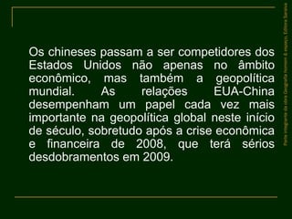 Os chineses passam a ser competidores dos
Estados Unidos não apenas no âmbito
econômico, mas também a geopolítica
mundial. As relações EUA-China
desempenham um papel cada vez mais
importante na geopolítica global neste início
de século, sobretudo após a crise econômica
e financeira de 2008, que terá sérios
desdobramentos em 2009.
ParteintegrantedaobraGeografiahomem&espaço,EditoraSaraiva
 