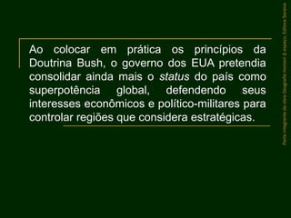 Ao colocar em prática os princípios da
Doutrina Bush, o governo dos EUA pretendia
consolidar ainda mais o status do país como
superpotência global, defendendo seus
interesses econômicos e político-militares para
controlar regiões que considera estratégicas.
ParteintegrantedaobraGeografiahomem&espaço,EditoraSaraiva
 