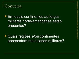 Conversa
 Em quais continentes as forças
militares norte-americanas estão
presentes?
 Quais regiões e/ou continentes
apresentam mais bases militares?
ParteintegrantedaobraGeografiahomem&espaço,EditoraSaraiva
 