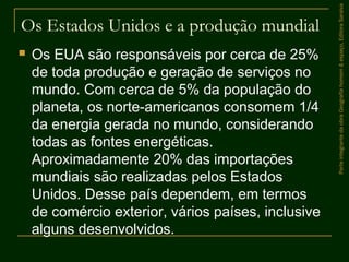 Os Estados Unidos e a produção mundial
 Os EUA são responsáveis por cerca de 25%
de toda produção e geração de serviços no
mundo. Com cerca de 5% da população do
planeta, os norte-americanos consomem 1/4
da energia gerada no mundo, considerando
todas as fontes energéticas.
Aproximadamente 20% das importações
mundiais são realizadas pelos Estados
Unidos. Desse país dependem, em termos
de comércio exterior, vários países, inclusive
alguns desenvolvidos.
ParteintegrantedaobraGeografiahomem&espaço,EditoraSaraiva
 